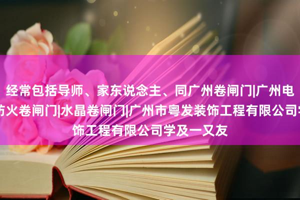 经常包括导师、家东说念主、同广州卷闸门|广州电动卷闸门|防火卷闸门|水晶卷闸门|广州市粤发装饰工程有限公司学及一又友