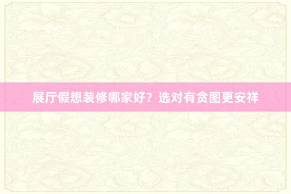 展厅假想装修哪家好？选对有贪图更安祥